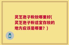 灵芝孢子粉放哪里好(灵芝孢子粉适宜存放的地方应该是哪里？)