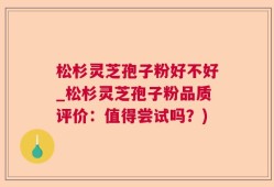 松杉灵芝孢子粉好不好_松杉灵芝孢子粉品质评价：值得尝试吗？)