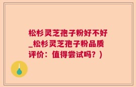 松杉灵芝孢子粉好不好_松杉灵芝孢子粉品质评价：值得尝试吗？)