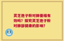 灵芝孢子粉对肺萎缩有效吗？探究灵芝孢子粉对肺部健康的影响？