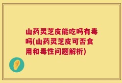 山药灵芝皮能吃吗有毒吗(山药灵芝皮可否食用和毒性问题解析)