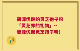 碧源优健的灵芝孢子粉「灵芝界的礼物」--碧源优健灵芝孢子粉)