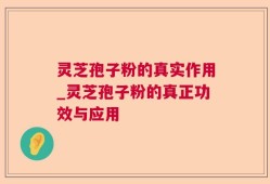 灵芝孢子粉的真实作用_灵芝孢子粉的真正功效与应用