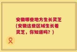 安徽哪些地方生长灵芝(安徽这些区域生长着灵芝，你知道吗？)