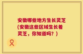 安徽哪些地方生长灵芝(安徽这些区域生长着灵芝，你知道吗？)