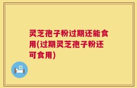 灵芝孢子粉过期还能食用(过期灵芝孢子粉还可食用)