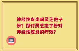 神经性皮炎喝灵芝孢子粉？探讨灵芝孢子粉对神经性皮炎的疗效？