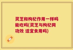 灵芝和枸杞作用一样吗能吃吗(灵芝与枸杞同功效 适宜食用吗)