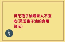 灵芝孢子油哪些人不宜吃(灵芝孢子油的食用警示)