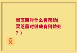 灵芝菌对什么有帮助(灵芝菌对健康有何益处？)