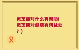 灵芝菌对什么有帮助(灵芝菌对健康有何益处？)