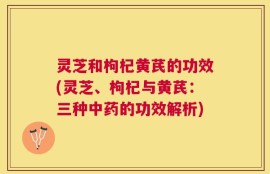 灵芝和枸杞黄芪的功效(灵芝、枸杞与黄芪：三种中药的功效解析)