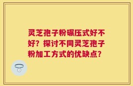 灵芝孢子粉碾压式好不好？探讨不同灵芝孢子粉加工方式的优缺点？