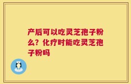 产后可以吃灵芝孢子粉么？化疗时能吃灵芝孢子粉吗