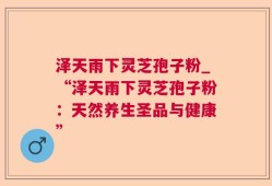 泽天雨下灵芝孢子粉_“泽天雨下灵芝孢子粉：天然养生圣品与健康”