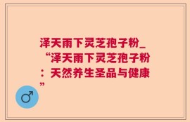 泽天雨下灵芝孢子粉_“泽天雨下灵芝孢子粉：天然养生圣品与健康”