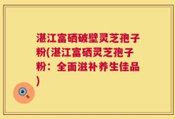 湛江富硒破壁灵芝孢子粉(湛江富硒灵芝孢子粉：全面滋补养生佳品)