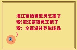 湛江富硒破壁灵芝孢子粉(湛江富硒灵芝孢子粉：全面滋补养生佳品)