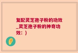 复配灵芝孢子粉的功效_灵芝孢子粉的神奇功效：)