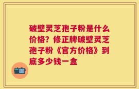破壁灵芝孢子粉是什么价格？修正牌破壁灵芝孢子粉《官方价格》到底多少钱一盒