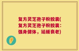 复方灵芝孢子粉胶囊(复方灵芝孢子粉胶囊：强身健体，延缓衰老)