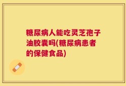 糖尿病人能吃灵芝孢子油胶囊吗(糖尿病患者的保健食品)