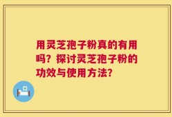 用灵芝孢子粉真的有用吗？探讨灵芝孢子粉的功效与使用方法？