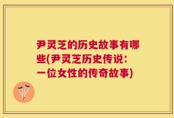 尹灵芝的历史故事有哪些(尹灵芝历史传说：一位女性的传奇故事)