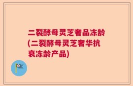 二裂酵母灵芝奢品冻龄(二裂酵母灵芝奢华抗衰冻龄产品)
