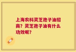 上海农科灵芝孢子油招商？灵芝孢子油有什么功效呢？