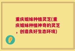 重庆姐妹种植灵芝(重庆姐妹种植神奇的灵芝，创造良好生态环境)