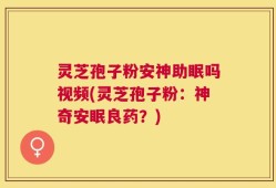 灵芝孢子粉安神助眠吗视频(灵芝孢子粉：神奇安眠良药？)