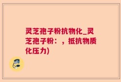 灵芝孢子粉抗物化_灵芝孢子粉：，抵抗物质化压力)