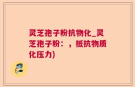 灵芝孢子粉抗物化_灵芝孢子粉：，抵抗物质化压力)