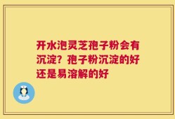 开水泡灵芝孢子粉会有沉淀？孢子粉沉淀的好还是易溶解的好