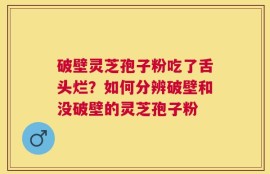 破壁灵芝孢子粉吃了舌头烂？如何分辨破壁和没破壁的灵芝孢子粉