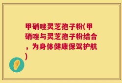 甲硝唑灵芝孢子粉(甲硝唑与灵芝孢子粉结合，为身体健康保驾护航)