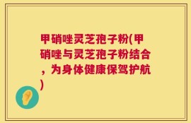 甲硝唑灵芝孢子粉(甲硝唑与灵芝孢子粉结合，为身体健康保驾护航)