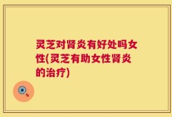 灵芝对肾炎有好处吗女性(灵芝有助女性肾炎的治疗)