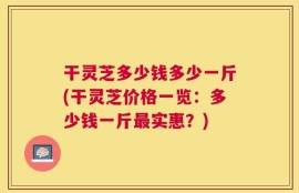 干灵芝多少钱多少一斤(干灵芝价格一览：多少钱一斤最实惠？)