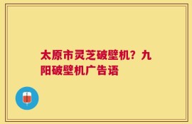 太原市灵芝破壁机？九阳破壁机广告语