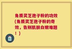 角质灵芝孢子粉的功效(角质灵芝孢子粉的奇效，告别肌肤白嫩难题！)