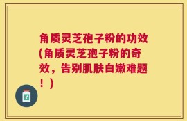 角质灵芝孢子粉的功效(角质灵芝孢子粉的奇效，告别肌肤白嫩难题！)