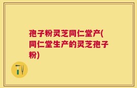 孢子粉灵芝同仁堂产(同仁堂生产的灵芝孢子粉)