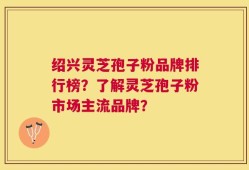 绍兴灵芝孢子粉品牌排行榜？了解灵芝孢子粉市场主流品牌？