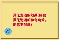 灵芝泡酒的效果(探秘灵芝泡酒的神奇功效，助你更健康)