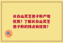 长白山灵芝孢子粉产地优势？了解长白山灵芝孢子粉的特点和优势？