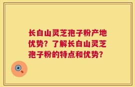 长白山灵芝孢子粉产地优势？了解长白山灵芝孢子粉的特点和优势？