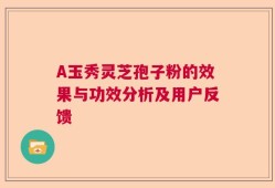 A玉秀灵芝孢子粉的效果与功效分析及用户反馈