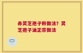 赤灵芝孢子粉做法？灵芝孢子油正宗做法
